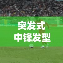 突发式中锋发型，潮流巅峰的新时尚风尚