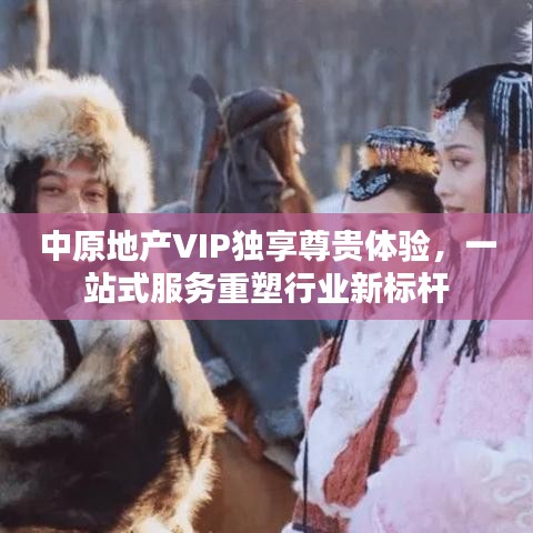 中原地产VIP独享尊贵体验，一站式服务重塑行业新标杆