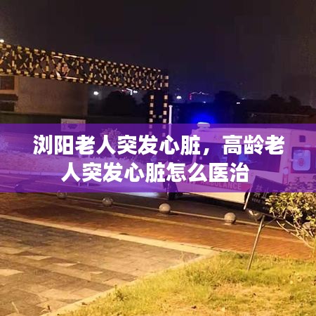 浏阳老人突发心脏，高龄老人突发心脏怎么医治 