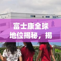 富士康全球地位揭秘，揭秘其在世界制造业的排名与影响力