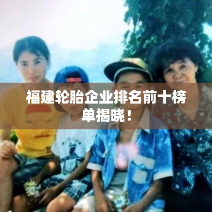 福建轮胎企业排名前十榜单揭晓！