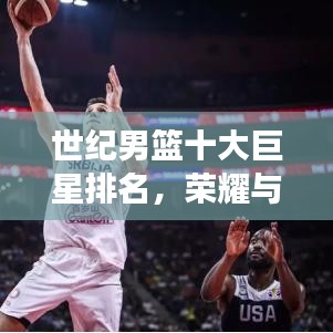 世纪男篮十大巨星排名，荣耀与实力的巅峰见证！