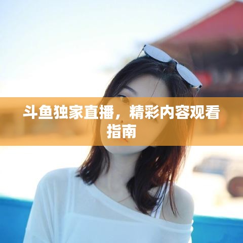 斗鱼独家直播，精彩内容观看指南