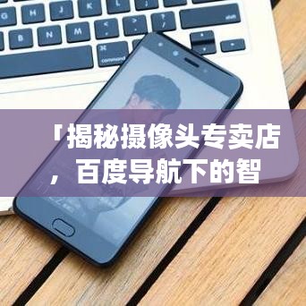 「揭秘摄像头专卖店，百度导航下的智能购物之旅」