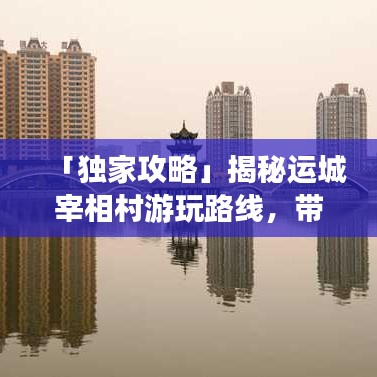 「独家攻略」揭秘运城宰相村游玩路线，带你领略历史底蕴之旅！