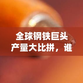 全球钢铁巨头产量大比拼，谁居榜首？