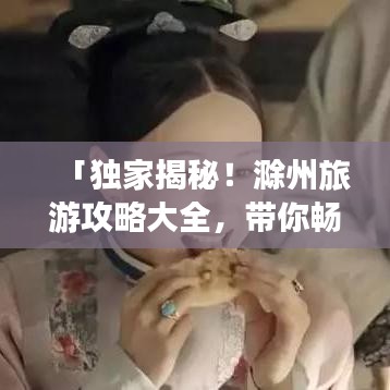 「独家揭秘！滁州旅游攻略大全，带你畅游美景胜地！」