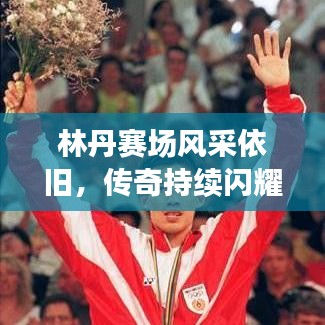 林丹赛场风采依旧，传奇持续闪耀，最新视频消息揭秘！