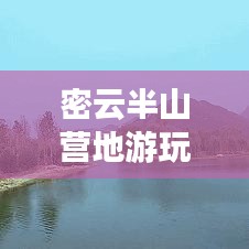 密云半山营地游玩全攻略，最新指南与深度体验分享