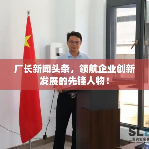 厂长新闻头条，领航企业创新发展的先锋人物！